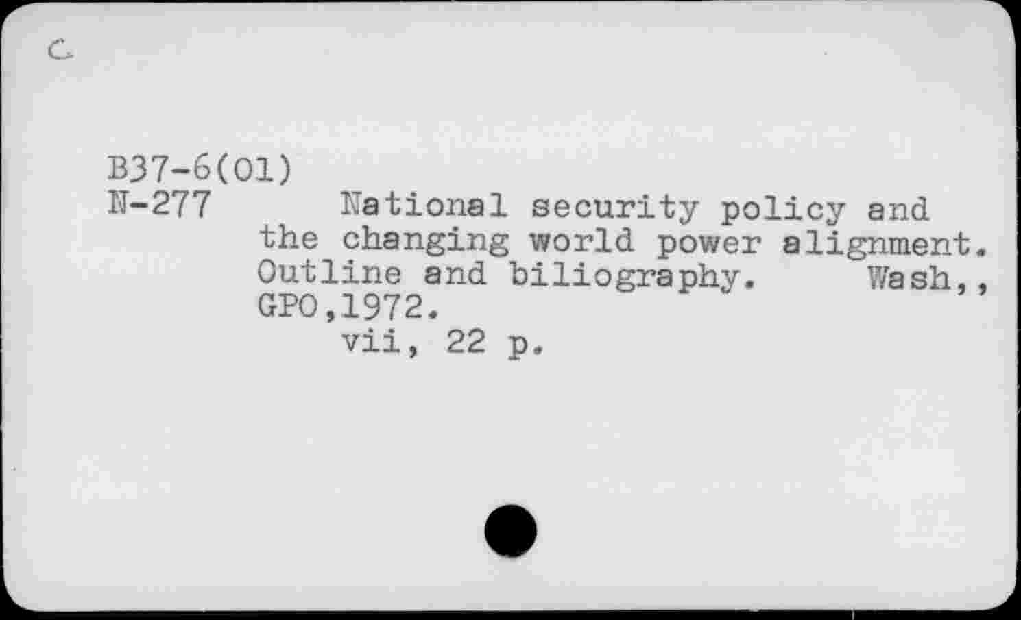 ﻿B37-6(O1)
N-277 National security policy and the changing world power alignment. Outline and biliography. Wash,, GPO,1972. vii, 22 p.